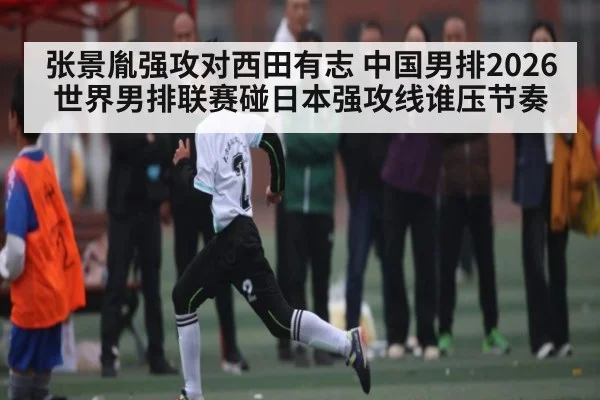 张景胤强攻对西田有志 中国男排2026世界男排联赛碰日本强攻线谁压节奏